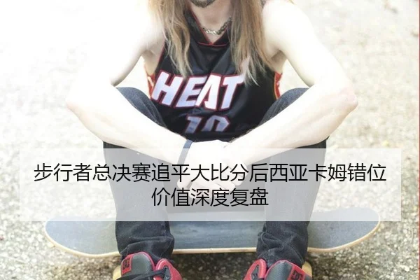 步行者总决赛追平大比分后西亚卡姆错位价值深度复盘（ngsportsltd.com）